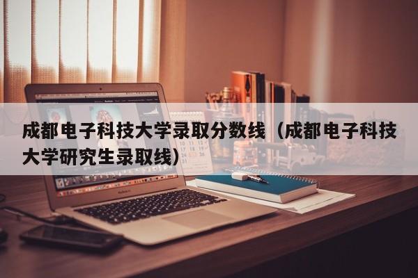 成都电子科技大学录取分数线（成都电子科技大学研究生录取线）