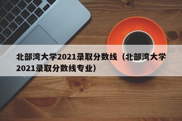 北部湾大学2021录取分数线（北部湾大学2021录取分数线专业）