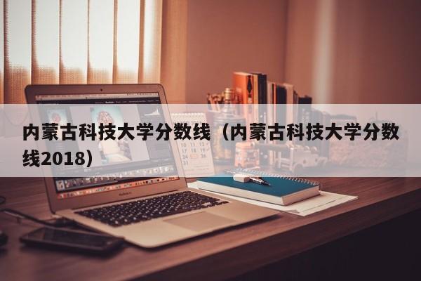 内蒙古科技大学分数线（内蒙古科技大学分数线2018）