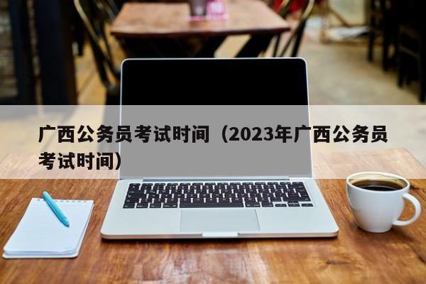 广西公务员考试时间（2023年广西公务员考试时间）