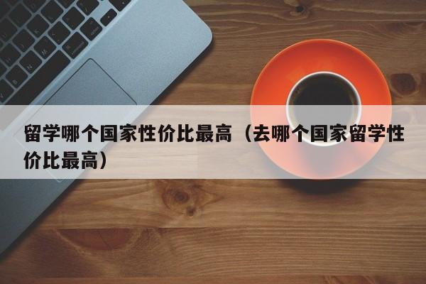 留学哪个国家性价比最高（去哪个国家留学性价比最高）