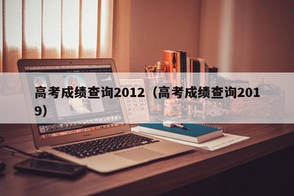 高考成绩查询2012（高考成绩查询2019）