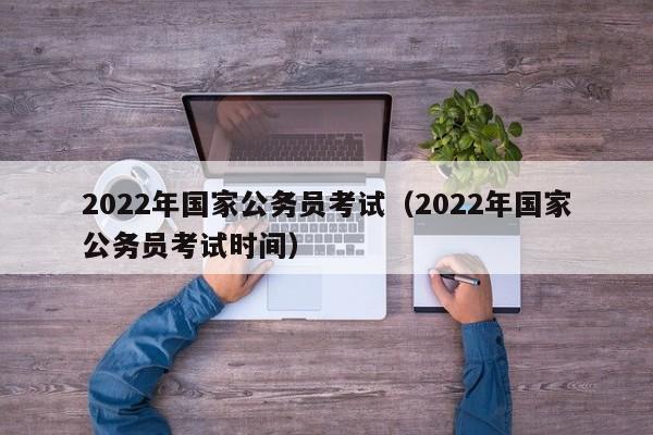 2022年国家公务员考试（2022年国家公务员考试时间）