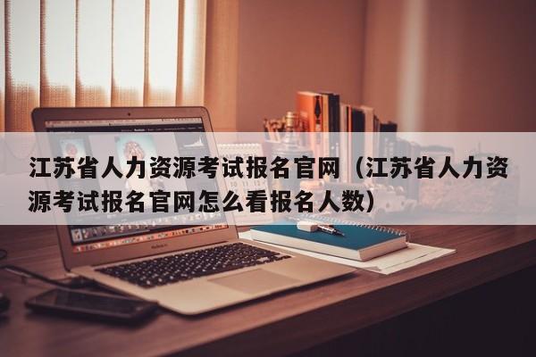 江苏省人力资源考试报名官网（江苏省人力资源考试报名官网怎么看报名人数）