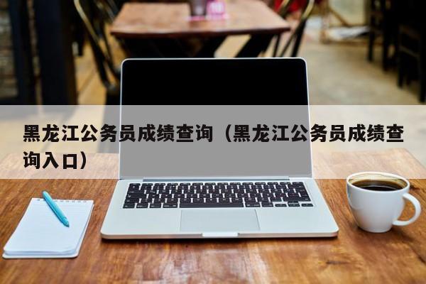 黑龙江公务员成绩查询（黑龙江公务员成绩查询入口）