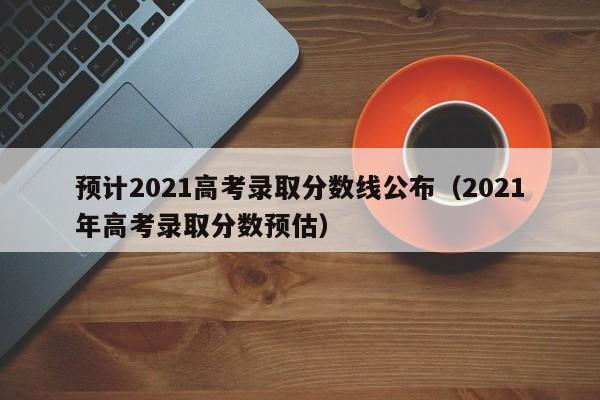 预计2021高考录取分数线公布（2021年高考录取分数预估）