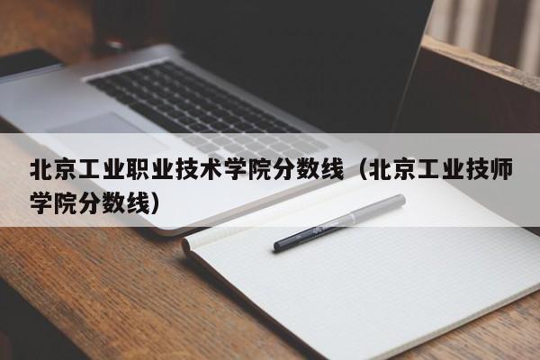 北京工业职业技术学院分数线（北京工业技师学院分数线）