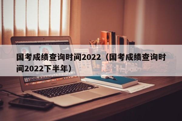 国考成绩查询时间2022（国考成绩查询时间2022下半年）