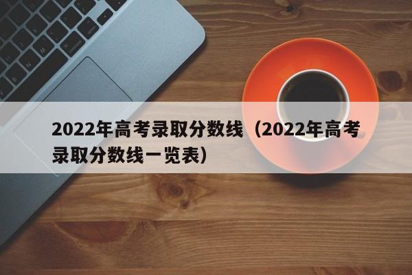 2022年高考录取分数线（2022年高考录取分数线一览表）