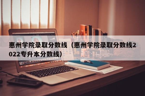 惠州学院录取分数线（惠州学院录取分数线2022专升本分数线）