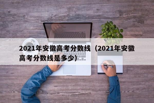 2021年安徽高考分数线（2021年安徽高考分数线是多少）