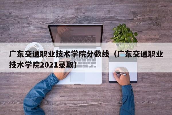 广东交通职业技术学院分数线（广东交通职业技术学院2021录取）