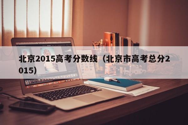 北京2015高考分数线（北京市高考总分2015）