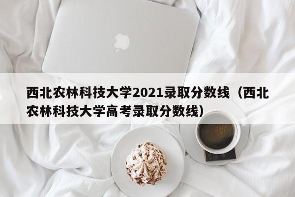 西北农林科技大学2021录取分数线（西北农林科技大学高考录取分数线）