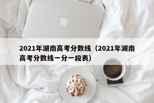 2021年湖南高考分数线（2021年湖南高考分数线一分一段表）