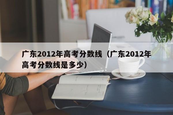 广东2012年高考分数线（广东2012年高考分数线是多少）