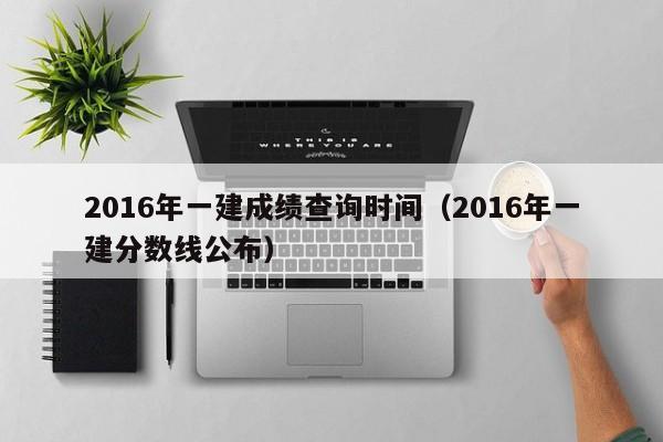 2016年一建成绩查询时间（2016年一建分数线公布）