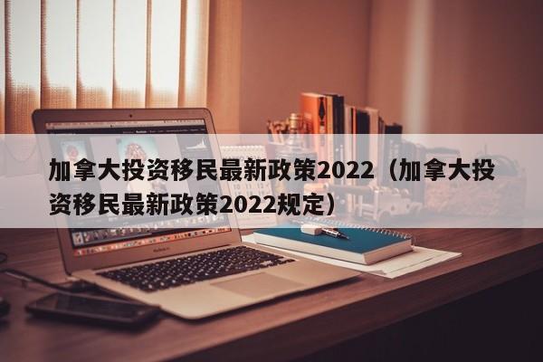 加拿大投资移民最新政策2022（加拿大投资移民最新政策2022规定）