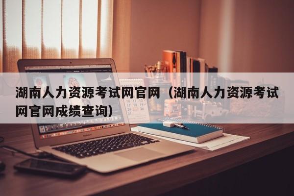 湖南人力资源考试网官网（湖南人力资源考试网官网成绩查询）