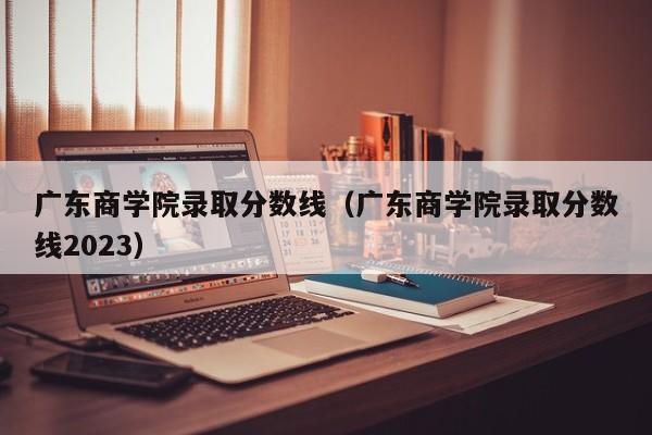 广东商学院录取分数线（广东商学院录取分数线2023）