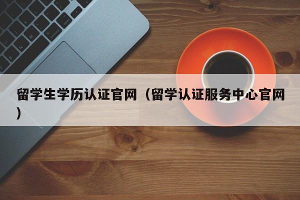 留学生学历认证官网（留学认证服务中心官网）