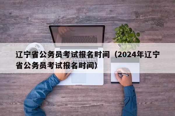 辽宁省公务员考试报名时间（2024年辽宁省公务员考试报名时间）