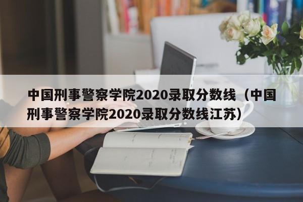 中国刑事警察学院2020录取分数线（中国刑事警察学院2020录取分数线江苏）
