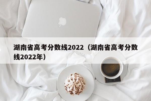 湖南省高考分数线2022（湖南省高考分数线2022年）