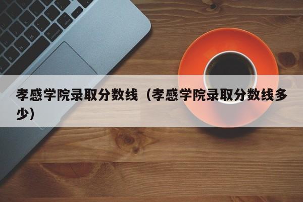 孝感学院录取分数线（孝感学院录取分数线多少）