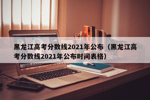 黑龙江高考分数线2021年公布（黑龙江高考分数线2021年公布时间表格）