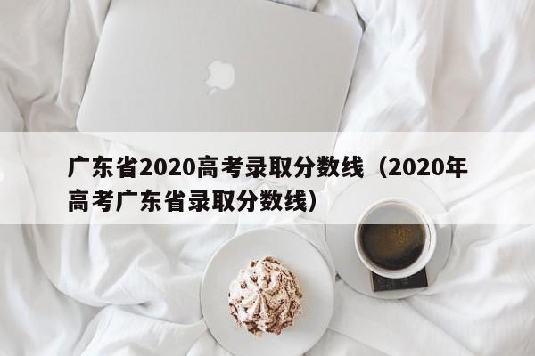 广东省2020高考录取分数线（2020年高考广东省录取分数线）