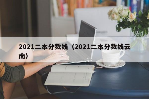 2021二本分数线（2021二本分数线云南）