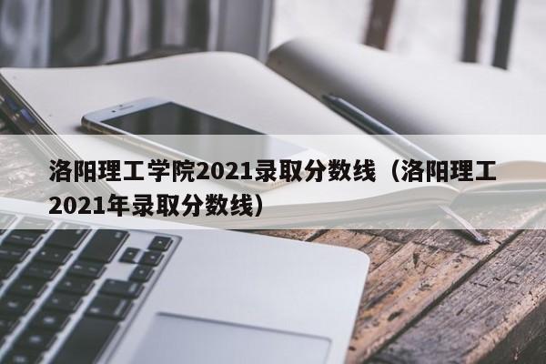 洛阳理工学院2021录取分数线（洛阳理工2021年录取分数线）