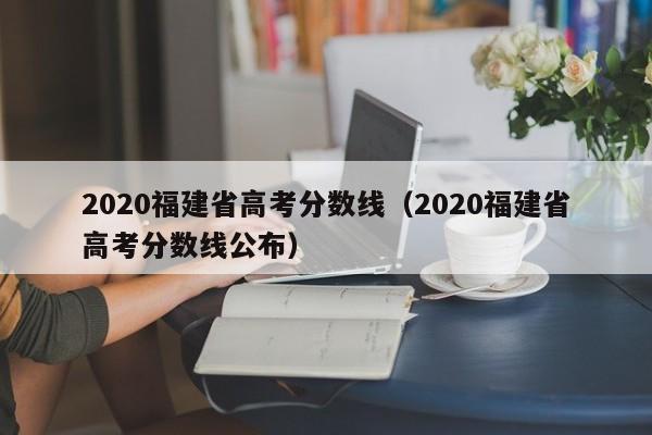 2020福建省高考分数线（2020福建省高考分数线公布）