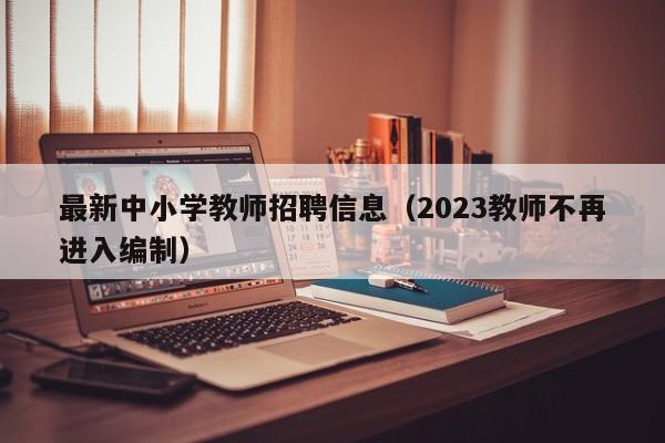 最新中小学教师招聘信息（2023教师不再进入编制）