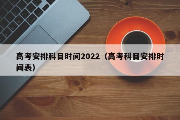 高考安排科目时间2022（高考科目安排时间表）