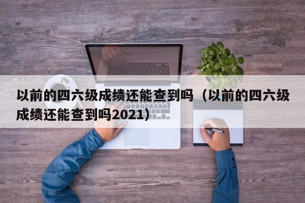 以前的四六级成绩还能查到吗（以前的四六级成绩还能查到吗2021）