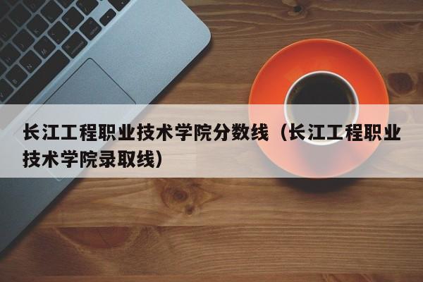 长江工程职业技术学院分数线（长江工程职业技术学院录取线）