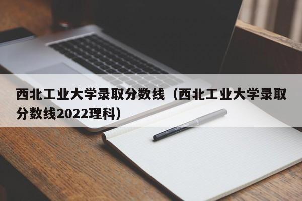 西北工业大学录取分数线（西北工业大学录取分数线2022理科）