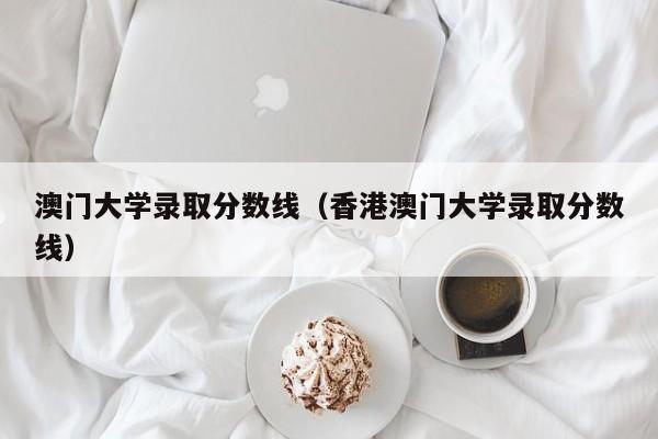 澳门大学录取分数线（香港澳门大学录取分数线）