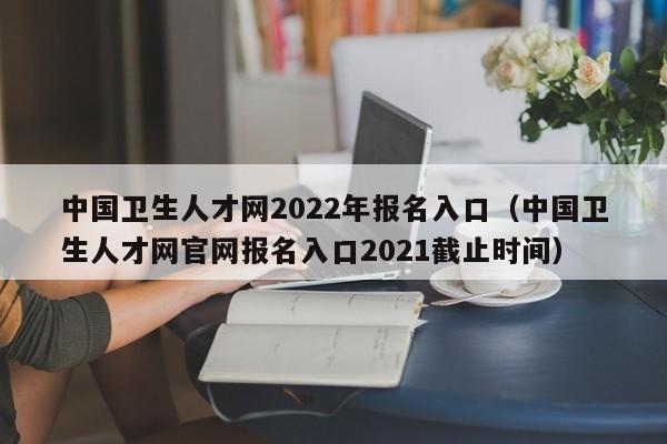 中国卫生人才网2022年报名入口（中国卫生人才网官网报名入口2021截止时间）