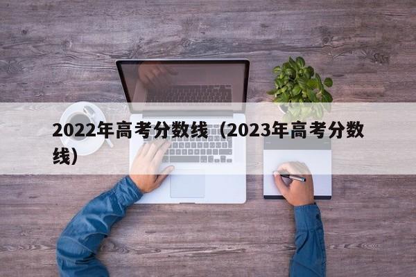 2022年高考分数线（2023年高考分数线）