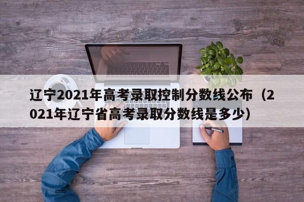 辽宁2021年高考录取控制分数线公布（2021年辽宁省高考录取分数线是多少）