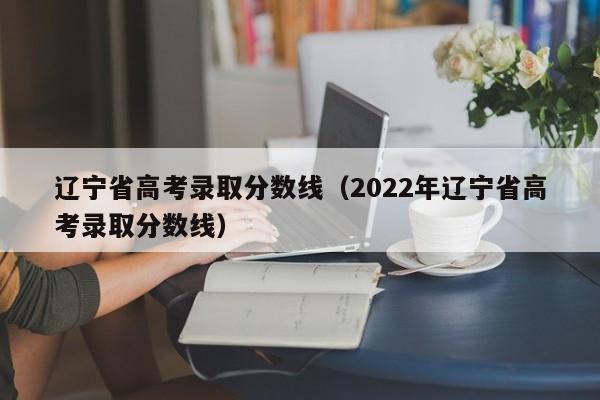 辽宁省高考录取分数线（2022年辽宁省高考录取分数线）