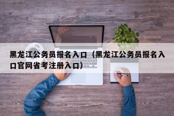 黑龙江公务员报名入口（黑龙江公务员报名入口官网省考注册入口）