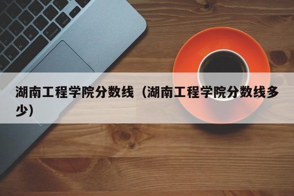 湖南工程学院分数线（湖南工程学院分数线多少）