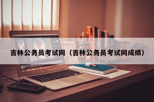 吉林公务员考试网（吉林公务员考试网成绩）