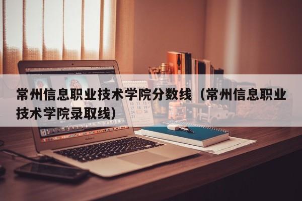 常州信息职业技术学院分数线（常州信息职业技术学院录取线）