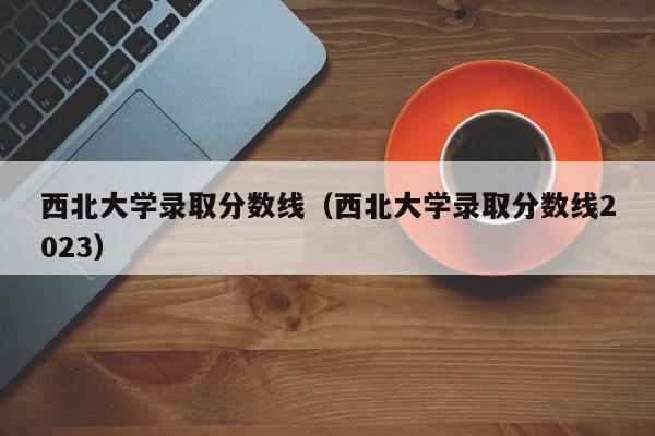 西北大学录取分数线（西北大学录取分数线2023）