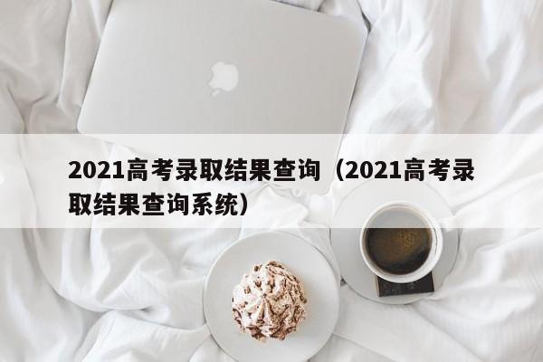 2021高考录取结果查询（2021高考录取结果查询系统）